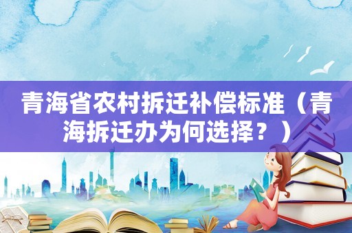 青海省農村拆遷補償標準（青海拆遷辦為何選擇？）