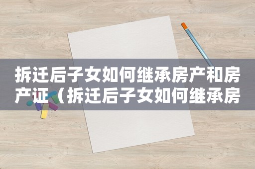 拆遷后子女如何繼承房產和房產證（拆遷后子女如何繼承房產？）