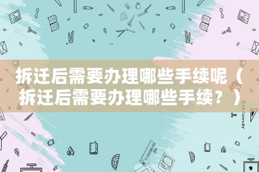 拆遷后需要辦理哪些手續呢（拆遷后需要辦理哪些手續？）