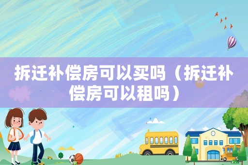 拆遷補(bǔ)償房可以買嗎（拆遷補(bǔ)償房可以租嗎）