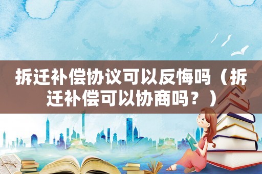 拆遷補償協議可以反悔嗎（拆遷補償可以協商嗎？）