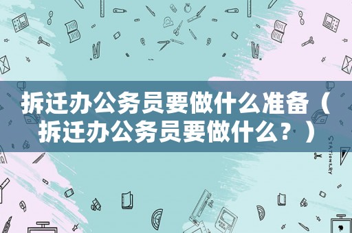 拆遷辦公務員要做什么準備（拆遷辦公務員要做什么？）