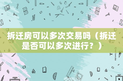 拆遷房可以多次交易嗎（拆遷是否可以多次進行？）
