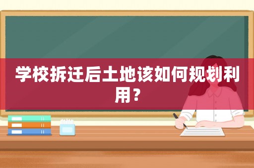 學校拆遷后土地該如何規(guī)劃利用？