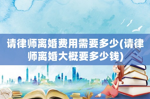 請律師離婚費用需要多少(請律師離婚大概要多少錢)