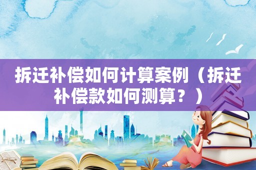 拆遷補償如何計算案例（拆遷補償款如何測算？）