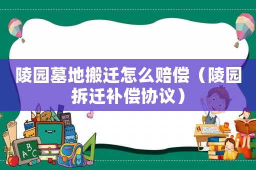 陵園墓地搬遷怎么賠償（陵園拆遷補償協議）