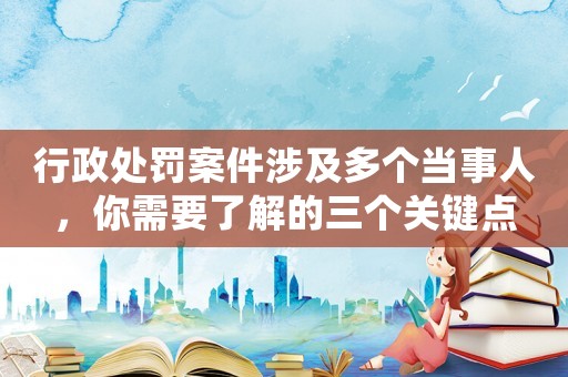 行政處罰案件涉及多個當事人，你需要了解的三個關鍵點