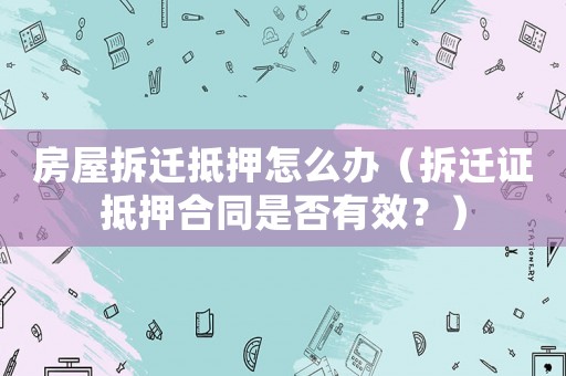 房屋拆遷抵押怎么辦（拆遷證抵押合同是否有效？）