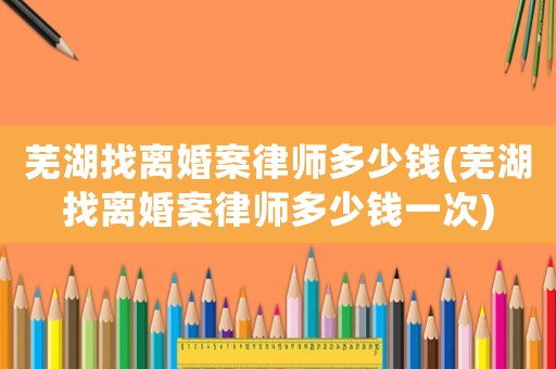 蕪湖找離婚案律師多少錢(蕪湖找離婚案律師多少錢一次)