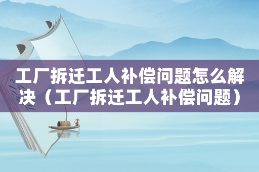 工廠拆遷工人補償問題怎么解決（工廠拆遷工人補償問題）