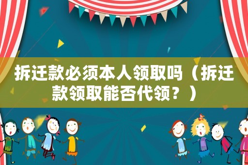 拆遷款必須本人領取嗎（拆遷款領取能否代領？）