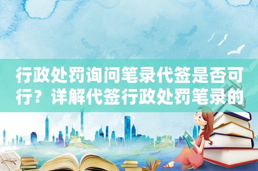 行政處罰詢問筆錄代簽是否可行？詳解代簽行政處罰筆錄的風險與注意事項