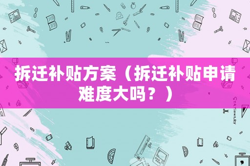 拆遷補貼方案（拆遷補貼申請難度大嗎？）