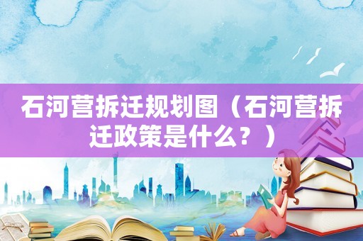 石河營拆遷規(guī)劃圖（石河營拆遷政策是什么？）