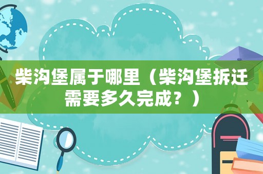 柴溝堡屬于哪里（柴溝堡拆遷需要多久完成？）