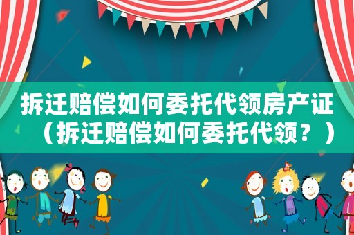 拆遷賠償如何委托代領房產證（拆遷賠償如何委托代領？）