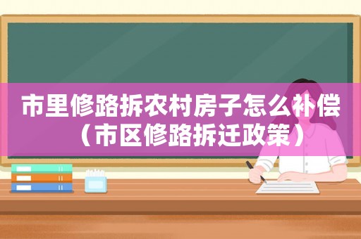 市里修路拆農村房子怎么補償（市區修路拆遷政策）