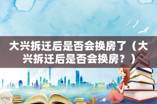 大興拆遷后是否會換房了（大興拆遷后是否會換房？）