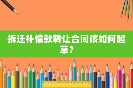 拆遷補償款轉讓合同該如何起草？