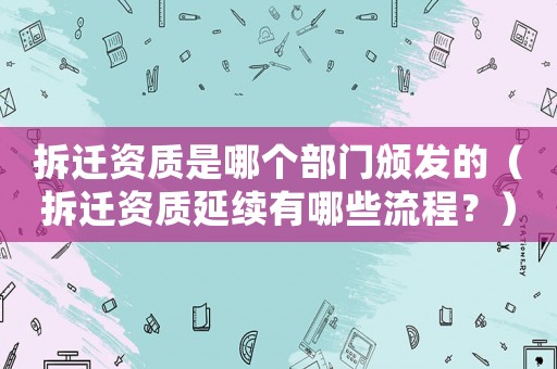 拆遷資質是哪個部門頒發的（拆遷資質延續有哪些流程？）