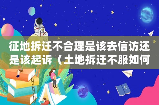 征地拆遷不合理是該去信訪還是該起訴（土地拆遷不服如何申訴？）