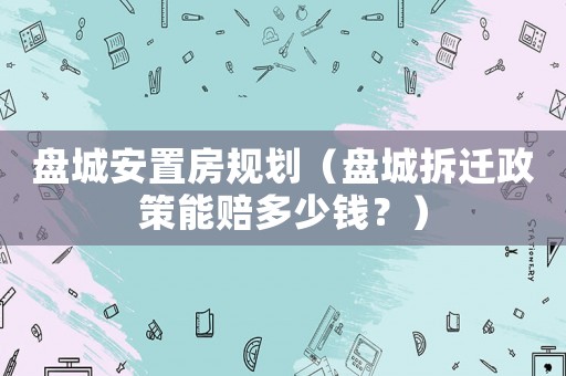 盤城安置房規(guī)劃（盤城拆遷政策能賠多少錢？）