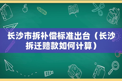 長沙市拆補償標準出臺（長沙拆遷賠款如何計算）