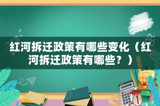 紅河拆遷政策有哪些變化（紅河拆遷政策有哪些？）