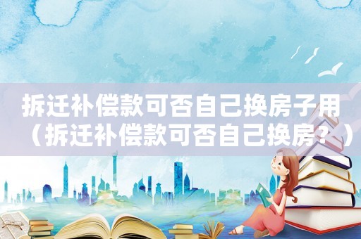 拆遷補償款可否自己換房子用（拆遷補償款可否自己換房？）