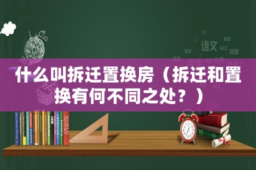 什么叫拆遷置換房（拆遷和置換有何不同之處？）