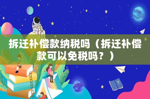 拆遷補償款納稅嗎（拆遷補償款可以免稅嗎？）