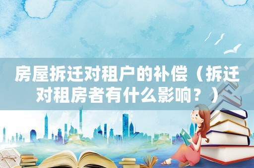房屋拆遷對租戶的補償（拆遷對租房者有什么影響？）