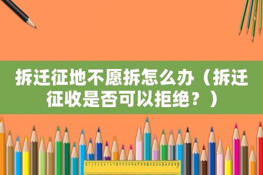 拆遷征地不愿拆怎么辦（拆遷征收是否可以拒絕？）