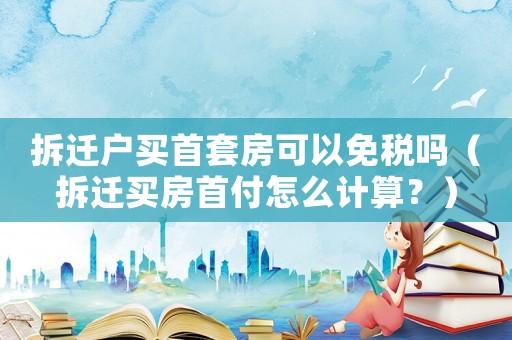 拆遷戶買首套房可以免稅嗎（拆遷買房首付怎么計算？）