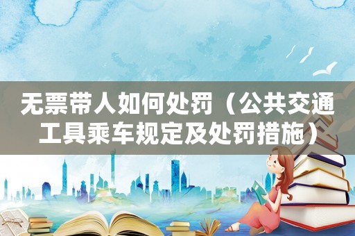 無票帶人如何處罰（公共交通工具乘車規(guī)定及處罰措施）