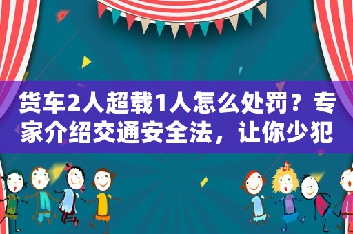 貨車2人超載1人怎么處罰？專家介紹交通安全法，讓你少犯錯
