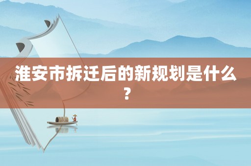 淮安市拆遷后的新規劃是什么？