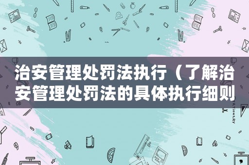 治安管理處罰法執行（了解治安管理處罰法的具體執行細則）