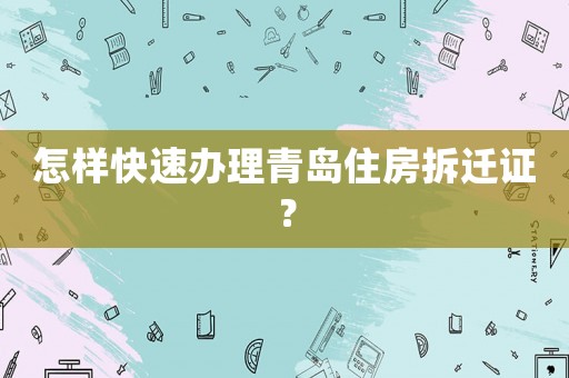 怎樣快速辦理青島住房拆遷證？