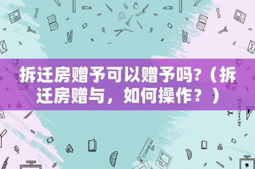 拆遷房贈予可以贈予嗎?（拆遷房贈與，如何操作？）