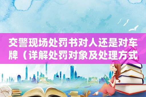 交警現場處罰書對人還是對車牌（詳解處罰對象及處理方式）