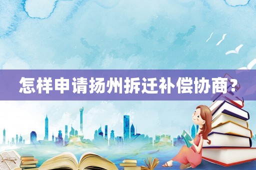 怎樣申請揚州拆遷補償協商？