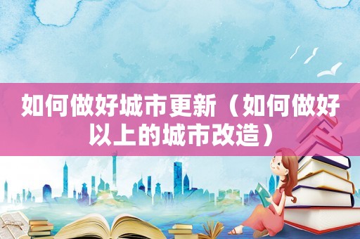 如何做好城市更新（如何做好以上的城市改造）