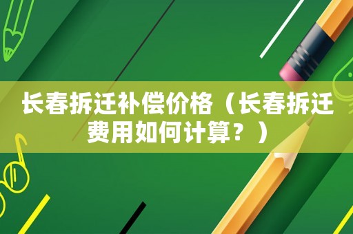 長春拆遷補(bǔ)償價格（長春拆遷費(fèi)用如何計算？）
