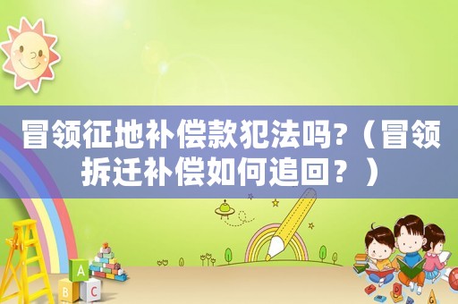 冒領征地補償款犯法嗎?（冒領拆遷補償如何追回？）