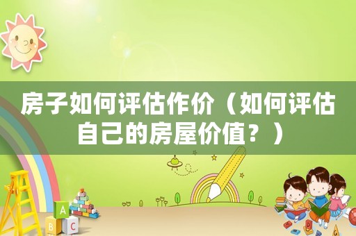房子如何評估作價（如何評估自己的房屋價值？）