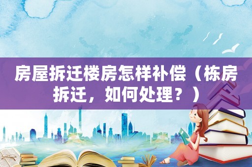 房屋拆遷樓房怎樣補償（棟房拆遷，如何處理？）