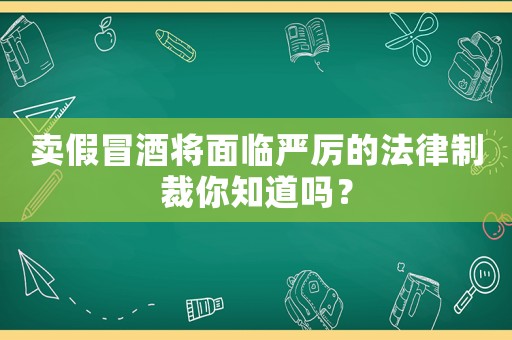 賣假冒酒將面臨嚴厲的法律制裁你知道嗎？