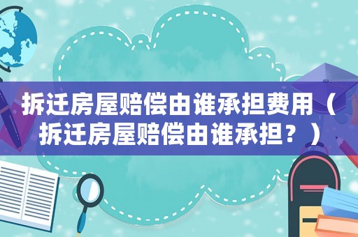 拆遷房屋賠償由誰承擔費用（拆遷房屋賠償由誰承擔？）
